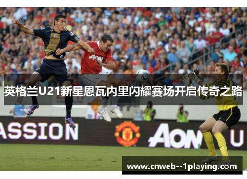 英格兰U21新星恩瓦内里闪耀赛场开启传奇之路