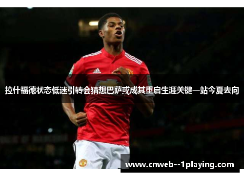 拉什福德状态低迷引转会猜想巴萨或成其重启生涯关键一站今夏去向